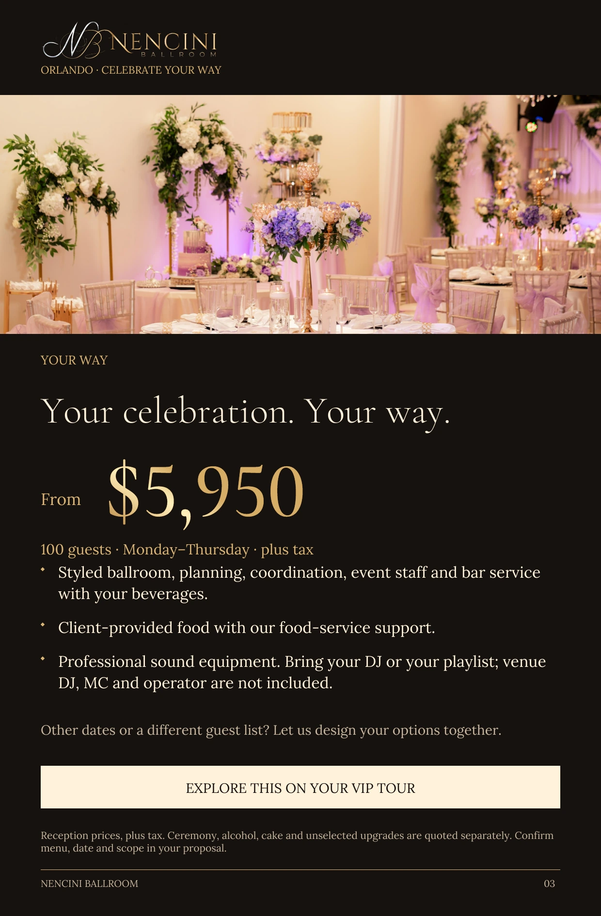 Your Way — YOUR WAY Your celebration. Your way. From $5,950 100 guests · Monday–Thursday · plus tax Styled ballroom, planning, coordination, event staff and bar service with your beverages. Client-provided food with our food-service support. Professional sound equipment. Bring your DJ or your playlist; venue DJ, MC and operator are not included. Other dates or a different guest list? Let us design your options together. EXPLORE THIS ON YOUR VIP TOUR Reception prices, plus tax. Ceremony, alcohol, cake and unselected upgrades are quoted separately. Confirm menu, date and scope in your proposal.