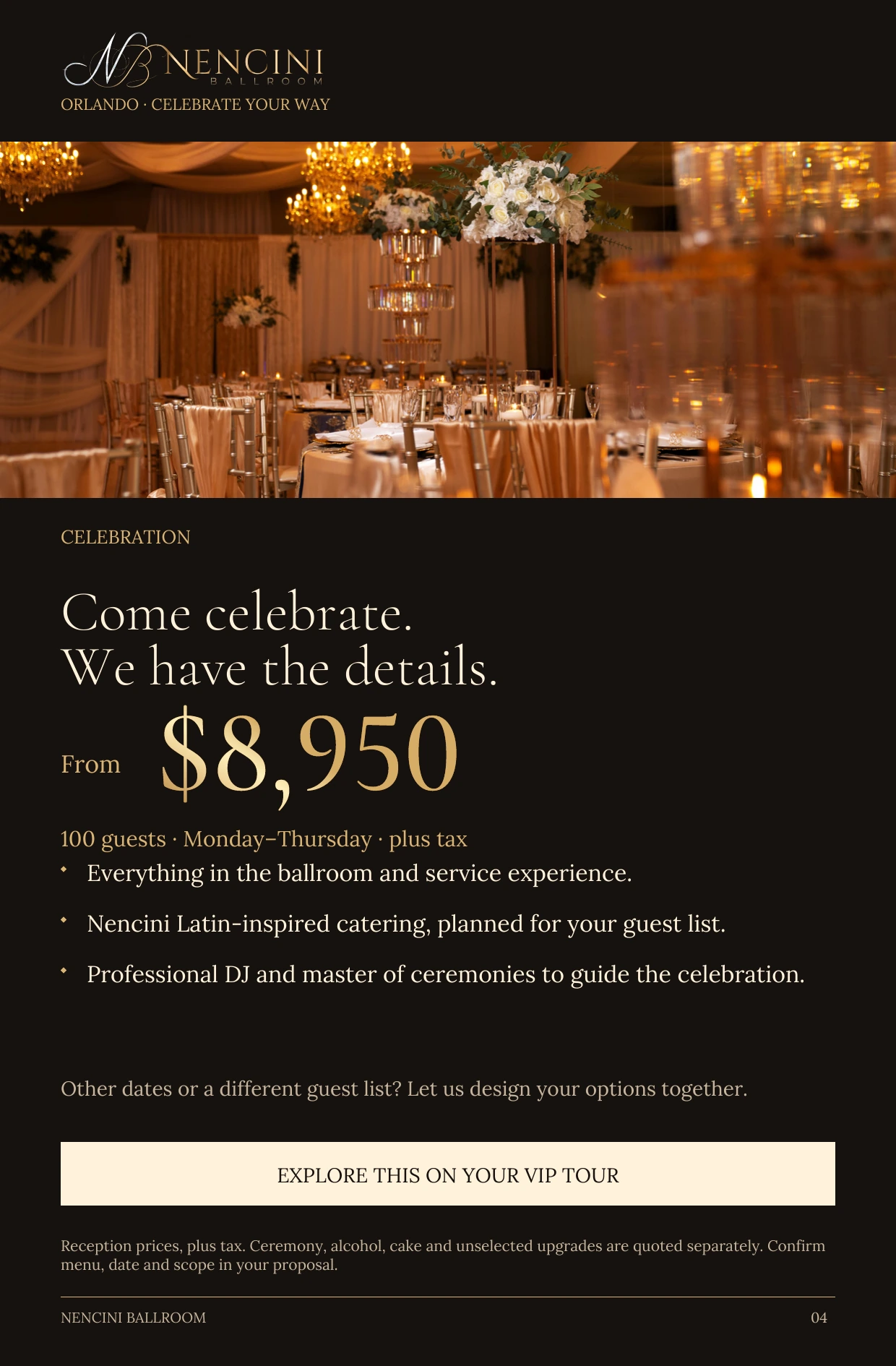 Celebration — CELEBRATION Come celebrate.
We have the details. From $8,950 100 guests · Monday–Thursday · plus tax Everything in the ballroom and service experience. Nencini Latin-inspired catering, planned for your guest list. Professional DJ and master of ceremonies to guide the celebration. Other dates or a different guest list? Let us design your options together. EXPLORE THIS ON YOUR VIP TOUR Reception prices, plus tax. Ceremony, alcohol, cake and unselected upgrades are quoted separately. Confirm menu, date and scope in your proposal.