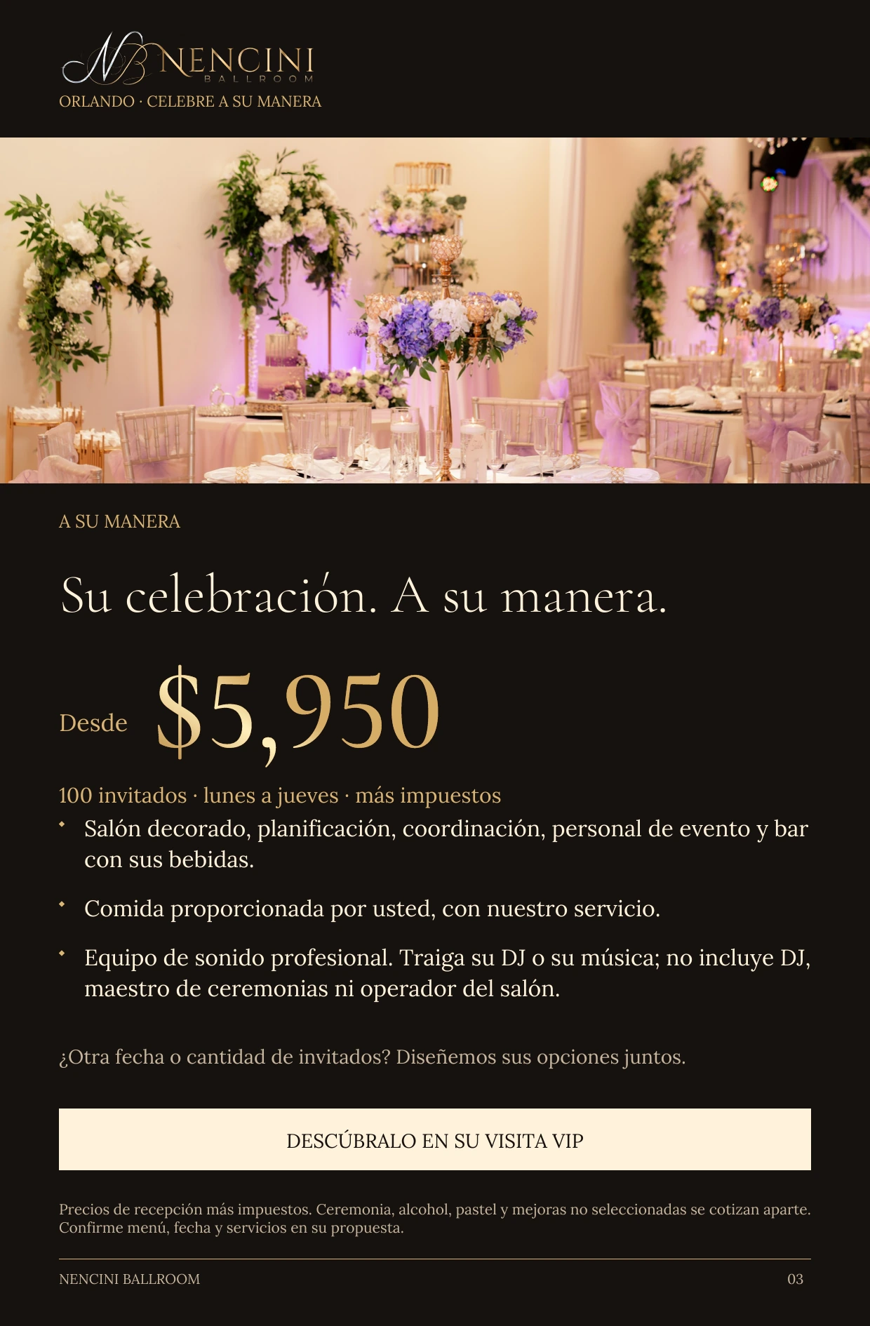 A su manera — A SU MANERA Su celebración. A su manera. Desde $5,950 100 invitados · lunes a jueves · más impuestos Salón decorado, planificación, coordinación, personal de evento y bar con sus bebidas. Comida proporcionada por usted, con nuestro servicio. Equipo de sonido profesional. Traiga su DJ o su música; no incluye DJ, maestro de ceremonias ni operador del salón. ¿Otra fecha o cantidad de invitados? Diseñemos sus opciones juntos. DESCÚBRALO EN SU VISITA VIP Precios de recepción más impuestos. Ceremonia, alcohol, pastel y mejoras no seleccionadas se cotizan aparte. Confirme menú, fecha y servicios en su propuesta.