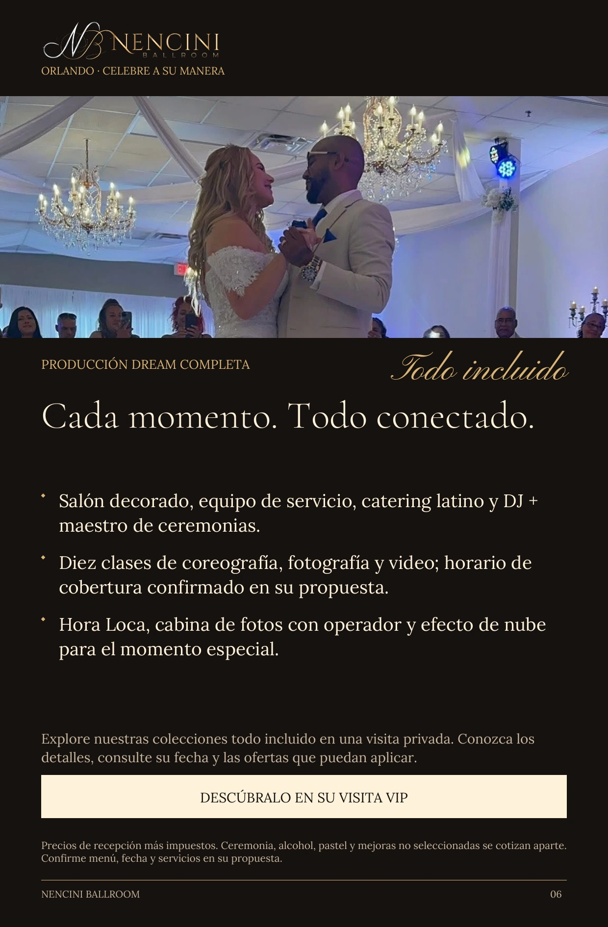Producción Dream completa — PRODUCCIÓN DREAM COMPLETA Todo incluido Cada momento. Todo conectado. Salón decorado, equipo de servicio, catering latino y DJ + maestro de ceremonias. Diez clases de coreografía, fotografía y video; horario de cobertura confirmado en su propuesta. Hora Loca, cabina de fotos con operador y efecto de nube para el momento especial. Explore nuestras colecciones todo incluido en una visita privada. Conozca los detalles, consulte su fecha y las ofertas que puedan aplicar. DESCÚBRALO EN SU VISITA VIP Precios de recepción más impuestos. Ceremonia, alcohol, pastel y mejoras no seleccionadas se cotizan aparte. Confirme menú, fecha y servicios en su propuesta.