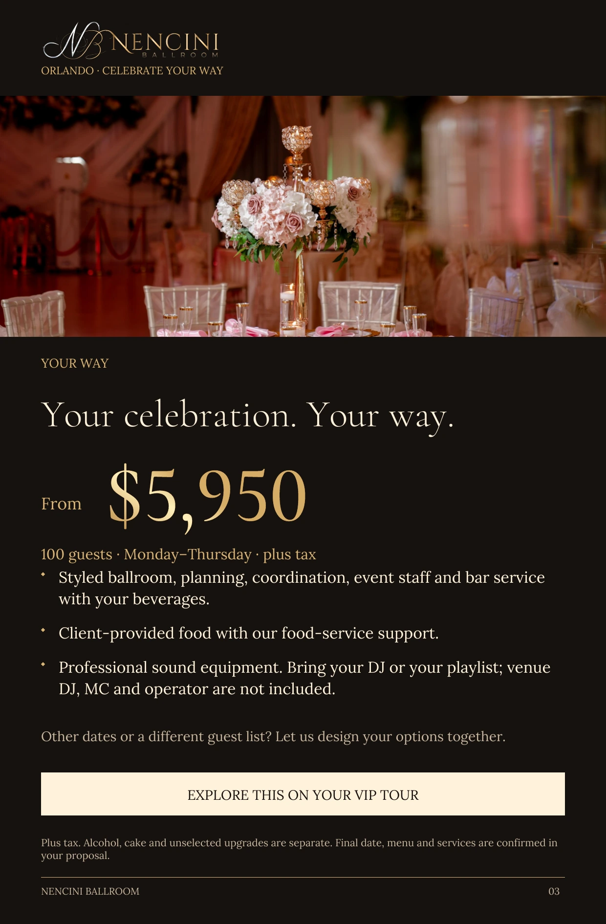 Your Way — YOUR WAY Your celebration. Your way. From $5,950 100 guests · Monday–Thursday · plus tax Styled ballroom, planning, coordination, event staff and bar service with your beverages. Client-provided food with our food-service support. Professional sound equipment. Bring your DJ or your playlist; venue DJ, MC and operator are not included. Other dates or a different guest list? Let us design your options together. EXPLORE THIS ON YOUR VIP TOUR Plus tax. Alcohol, cake and unselected upgrades are separate. Final date, menu and services are confirmed in your proposal.