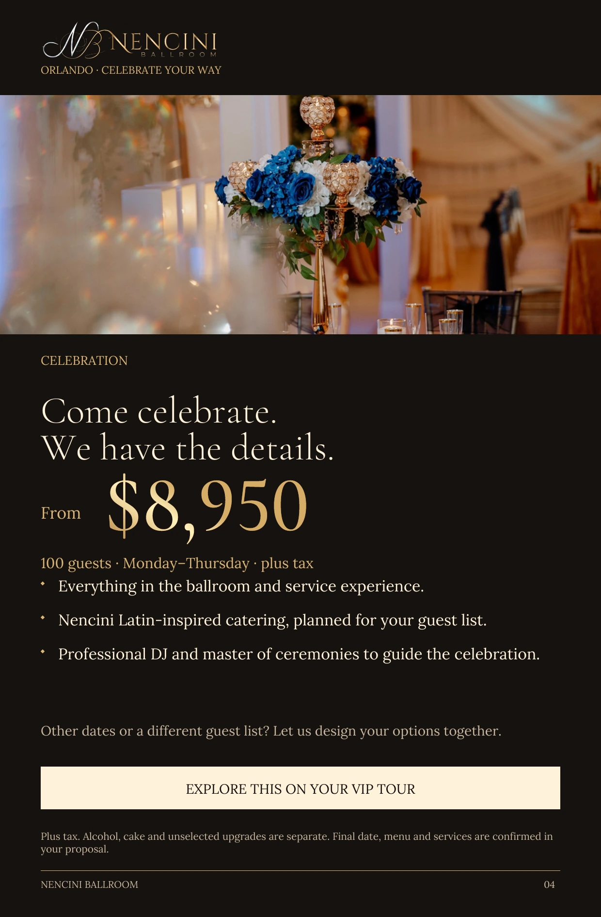 Celebration — CELEBRATION Come celebrate.
We have the details. From $8,950 100 guests · Monday–Thursday · plus tax Everything in the ballroom and service experience. Nencini Latin-inspired catering, planned for your guest list. Professional DJ and master of ceremonies to guide the celebration. Other dates or a different guest list? Let us design your options together. EXPLORE THIS ON YOUR VIP TOUR Plus tax. Alcohol, cake and unselected upgrades are separate. Final date, menu and services are confirmed in your proposal.