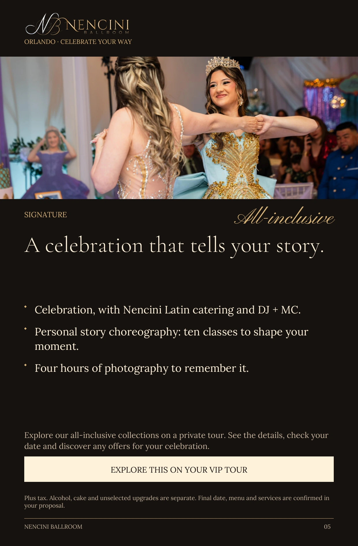 Signature — SIGNATURE All-inclusive A celebration that tells your story. Celebration, with Nencini Latin catering and DJ + MC. Personal story choreography: ten classes to shape your moment. Four hours of photography to remember it. Explore our all-inclusive collections on a private tour. See the details, check your date and discover any offers for your celebration. EXPLORE THIS ON YOUR VIP TOUR Plus tax. Alcohol, cake and unselected upgrades are separate. Final date, menu and services are confirmed in your proposal.