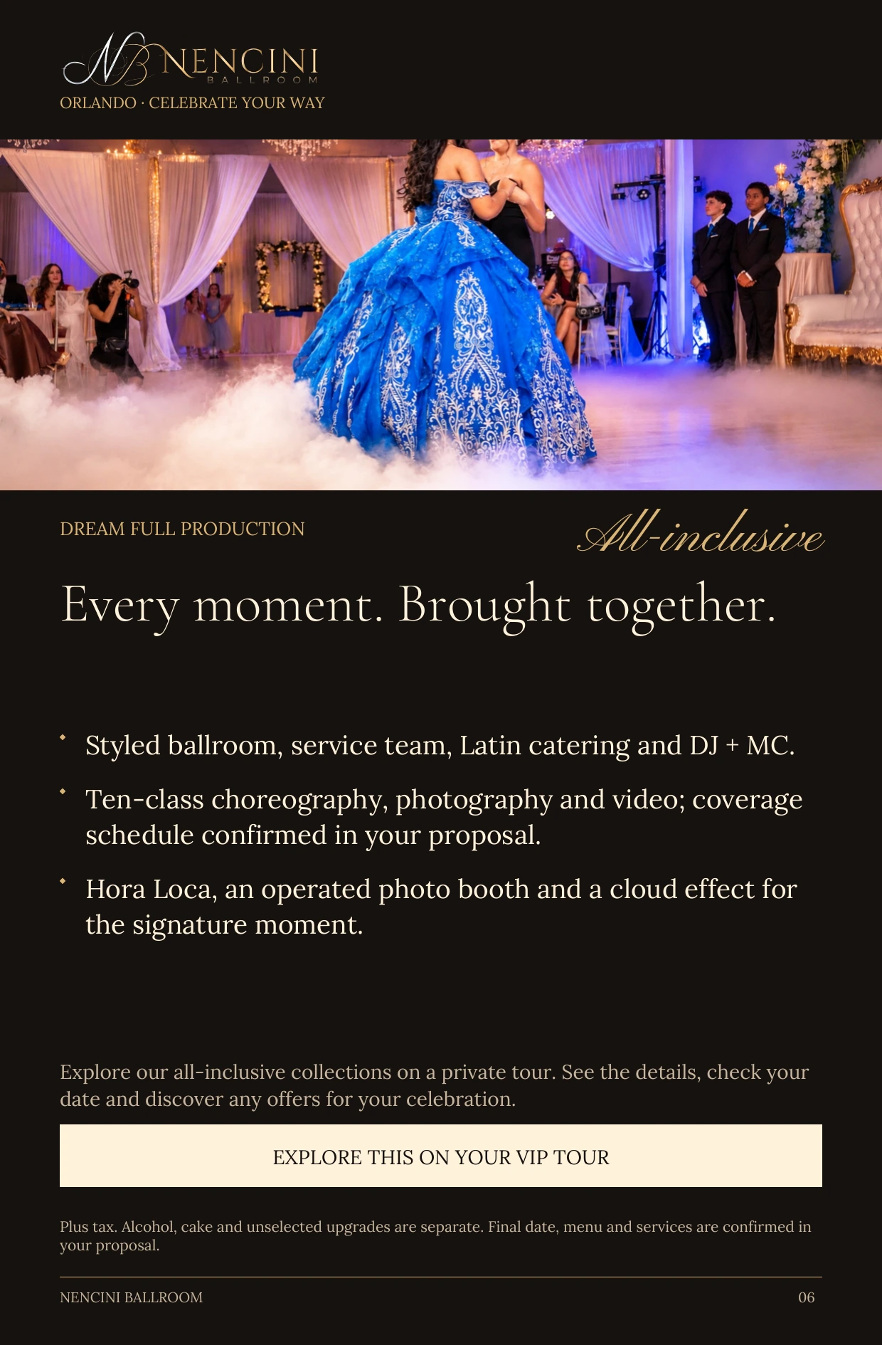Dream Full Production — DREAM FULL PRODUCTION All-inclusive Every moment. Brought together. Styled ballroom, service team, Latin catering and DJ + MC. Ten-class choreography, photography and video; coverage schedule confirmed in your proposal. Hora Loca, an operated photo booth and a cloud effect for the signature moment. Explore our all-inclusive collections on a private tour. See the details, check your date and discover any offers for your celebration. EXPLORE THIS ON YOUR VIP TOUR Plus tax. Alcohol, cake and unselected upgrades are separate. Final date, menu and services are confirmed in your proposal.