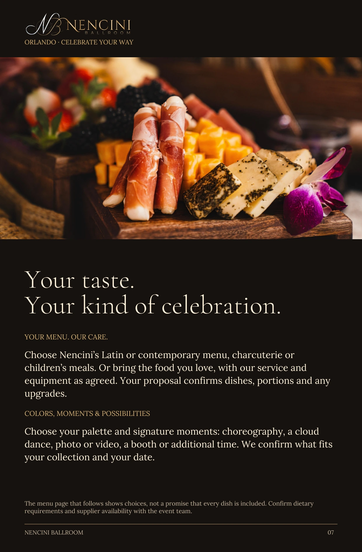 Make it yours — Your taste.
Your kind of celebration. YOUR MENU. OUR CARE. Choose Nencini’s Latin or contemporary menu, charcuterie or children’s meals. Or bring the food you love, with our service and equipment as agreed. Your proposal confirms dishes, portions and any upgrades. COLORS, MOMENTS & POSSIBILITIES Choose your palette and signature moments: choreography, a cloud dance, photo or video, a booth or additional time. We confirm what fits your collection and your date. The menu page that follows shows choices, not a promise that every dish is included. Confirm dietary requirements and supplier availability with the event team.