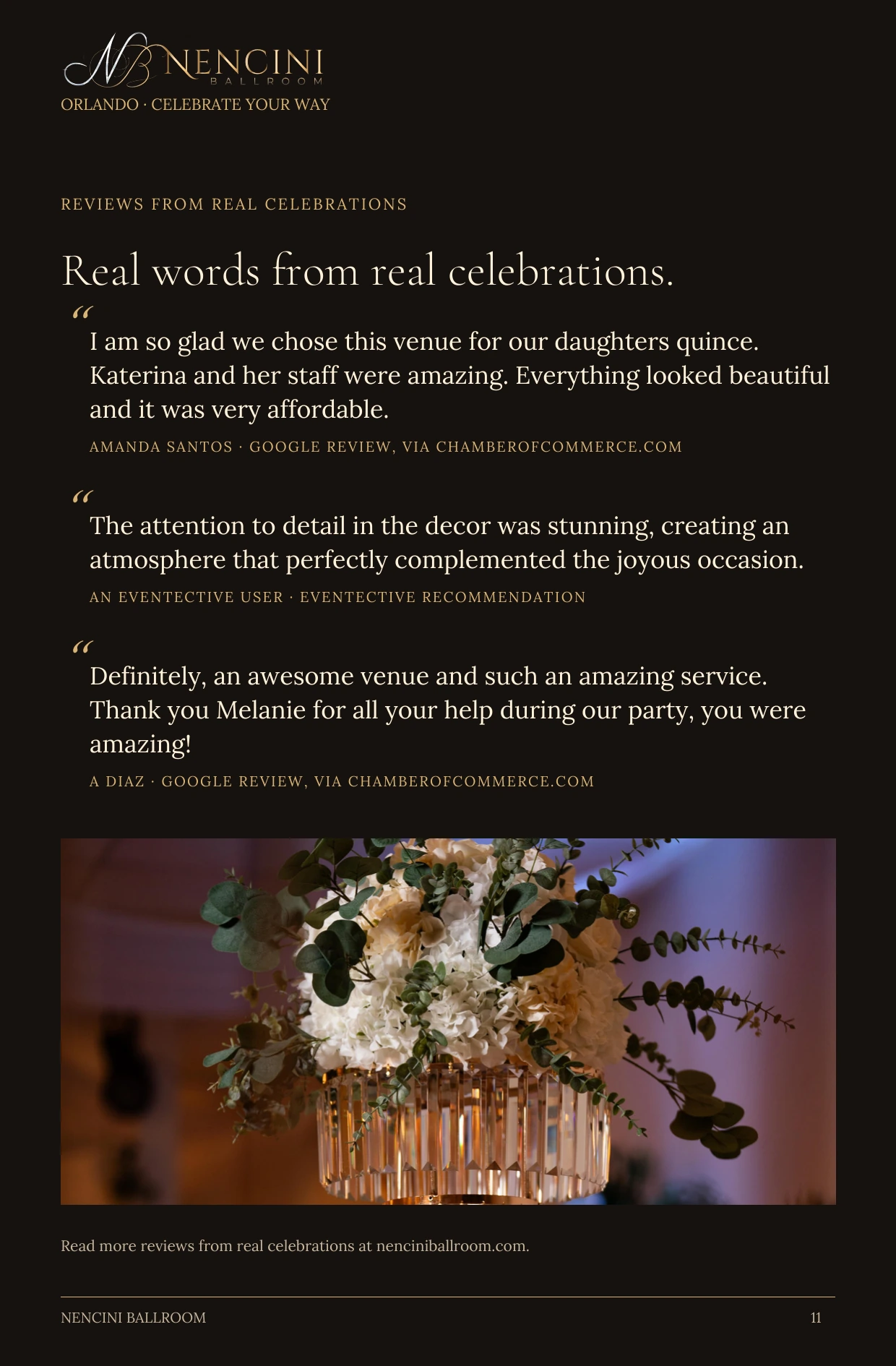 What families say — REVIEWS FROM REAL CELEBRATIONS Real words from real celebrations. “ I am so glad we chose this venue for our daughters quince. Katerina and her staff were amazing. Everything looked beautiful and it was very affordable. AMANDA SANTOS · GOOGLE REVIEW, VIA CHAMBEROFCOMMERCE.COM “ The attention to detail in the decor was stunning, creating an atmosphere that perfectly complemented the joyous occasion. AN EVENTECTIVE USER · EVENTECTIVE RECOMMENDATION “ Definitely, an awesome venue and such an amazing service. Thank you Melanie for all your help during our party, you were amazing! A DIAZ · GOOGLE REVIEW, VIA CHAMBEROFCOMMERCE.COM Read more reviews from real celebrations at nenciniballroom.com.