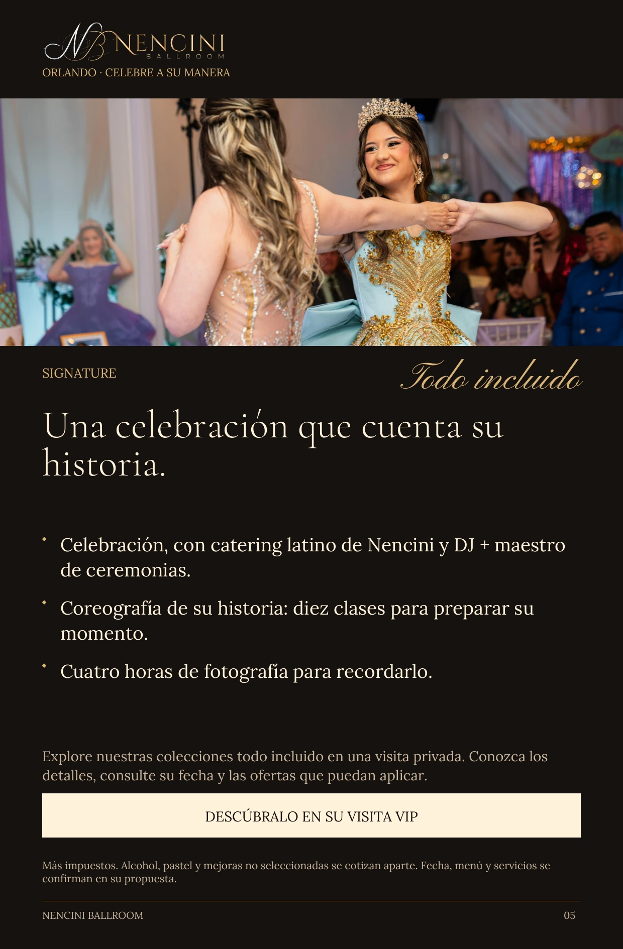 Signature — SIGNATURE Todo incluido Una celebración que cuenta su historia. Celebración, con catering latino de Nencini y DJ + maestro de ceremonias. Coreografía de su historia: diez clases para preparar su momento. Cuatro horas de fotografía para recordarlo. Explore nuestras colecciones todo incluido en una visita privada. Conozca los detalles, consulte su fecha y las ofertas que puedan aplicar. DESCÚBRALO EN SU VISITA VIP Más impuestos. Alcohol, pastel y mejoras no seleccionadas se cotizan aparte. Fecha, menú y servicios se confirman en su propuesta.