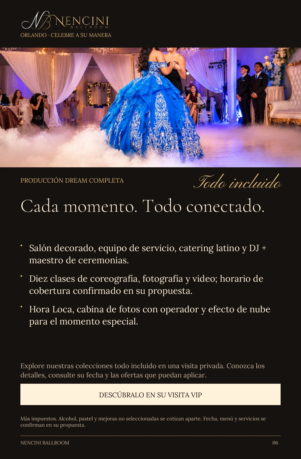 Producción Dream completa — PRODUCCIÓN DREAM COMPLETA Todo incluido Cada momento. Todo conectado. Salón decorado, equipo de servicio, catering latino y DJ + maestro de ceremonias. Diez clases de coreografía, fotografía y video; horario de cobertura confirmado en su propuesta. Hora Loca, cabina de fotos con operador y efecto de nube para el momento especial. Explore nuestras colecciones todo incluido en una visita privada. Conozca los detalles, consulte su fecha y las ofertas que puedan aplicar. DESCÚBRALO EN SU VISITA VIP Más impuestos. Alcohol, pastel y mejoras no seleccionadas se cotizan aparte. Fecha, menú y servicios se confirman en su propuesta.