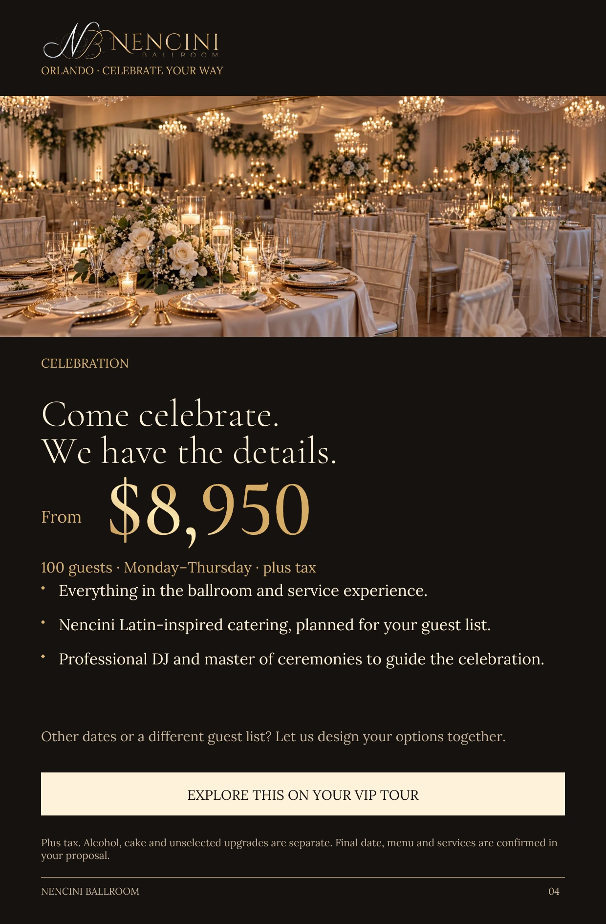 Celebration — CELEBRATION Come celebrate.
We have the details. From $8,950 100 guests · Monday–Thursday · plus tax Everything in the ballroom and service experience. Nencini Latin-inspired catering, planned for your guest list. Professional DJ and master of ceremonies to guide the celebration. Other dates or a different guest list? Let us design your options together. EXPLORE THIS ON YOUR VIP TOUR Plus tax. Alcohol, cake and unselected upgrades are separate. Final date, menu and services are confirmed in your proposal.