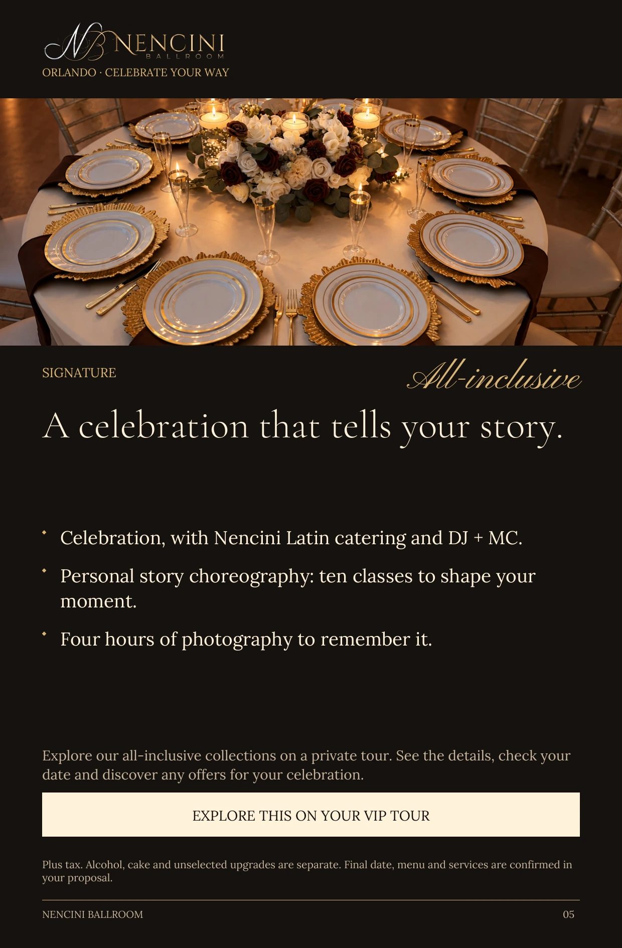 Signature — SIGNATURE All-inclusive A celebration that tells your story. Celebration, with Nencini Latin catering and DJ + MC. Personal story choreography: ten classes to shape your moment. Four hours of photography to remember it. Explore our all-inclusive collections on a private tour. See the details, check your date and discover any offers for your celebration. EXPLORE THIS ON YOUR VIP TOUR Plus tax. Alcohol, cake and unselected upgrades are separate. Final date, menu and services are confirmed in your proposal.