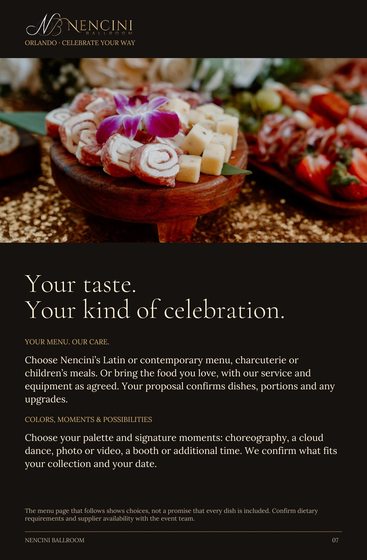 Make it yours — Your taste.
Your kind of celebration. YOUR MENU. OUR CARE. Choose Nencini’s Latin or contemporary menu, charcuterie or children’s meals. Or bring the food you love, with our service and equipment as agreed. Your proposal confirms dishes, portions and any upgrades. COLORS, MOMENTS & POSSIBILITIES Choose your palette and signature moments: choreography, a cloud dance, photo or video, a booth or additional time. We confirm what fits your collection and your date. The menu page that follows shows choices, not a promise that every dish is included. Confirm dietary requirements and supplier availability with the event team.