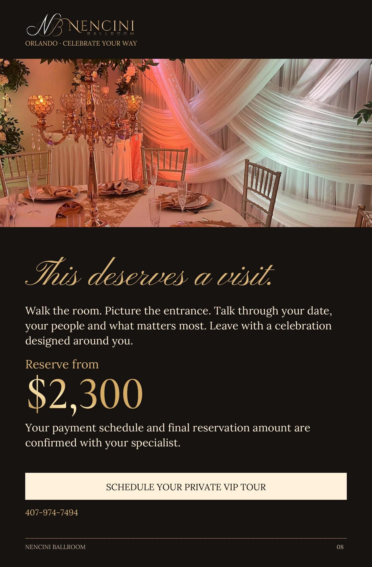 Your invitation — This deserves a visit. Walk the room. Picture the entrance. Talk through your date, your people and what matters most. Leave with a celebration designed around you. Reserve from $2,300 Your payment schedule and final reservation amount are confirmed with your specialist. SCHEDULE YOUR PRIVATE VIP TOUR 407-974-7494
