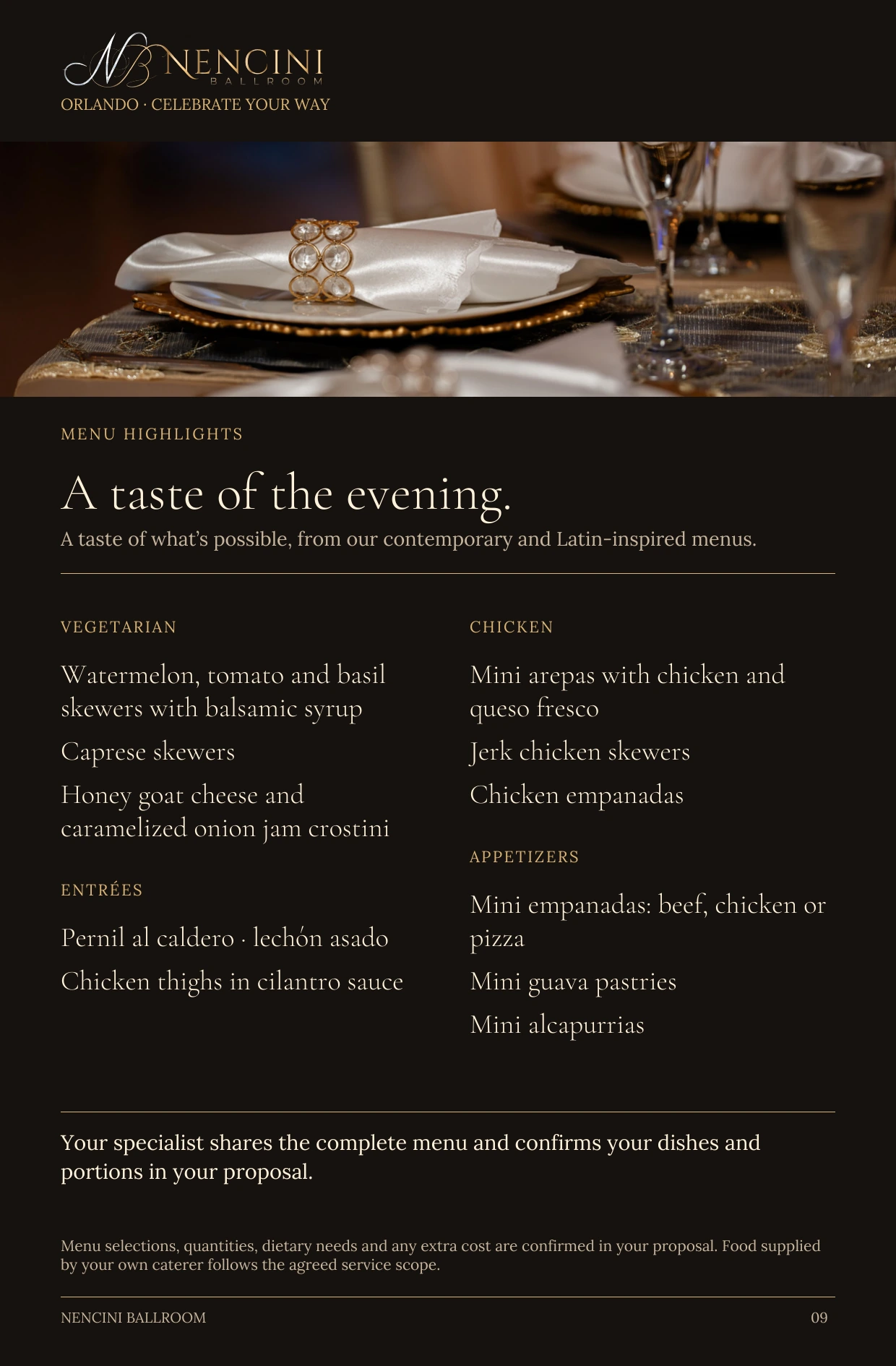 Menu highlights — MENU HIGHLIGHTS A taste of the evening. A taste of what’s possible, from our contemporary and Latin-inspired menus. VEGETARIAN Watermelon, tomato and basil skewers with balsamic syrup Caprese skewers Honey goat cheese and caramelized onion jam crostini ENTRÉES Pernil al caldero · lechón asado Chicken thighs in cilantro sauce CHICKEN Mini arepas with chicken and queso fresco Jerk chicken skewers Chicken empanadas APPETIZERS Mini empanadas: beef, chicken or pizza Mini guava pastries Mini alcapurrias Your specialist shares the complete menu and confirms your dishes and portions in your proposal. Menu selections, quantities, dietary needs and any extra cost are confirmed in your proposal. Food supplied by your own caterer follows the agreed service scope.