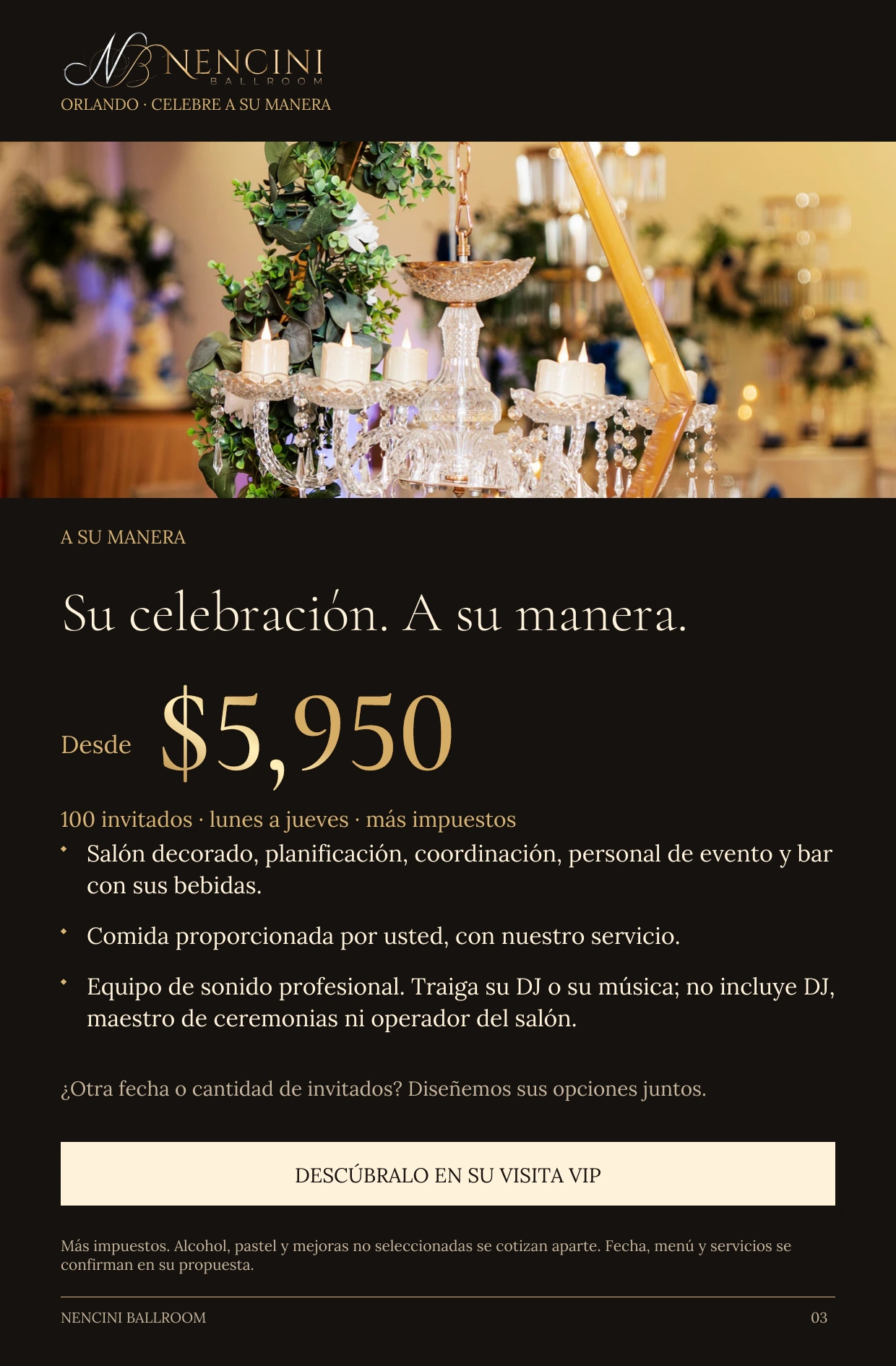 A su manera — A SU MANERA Su celebración. A su manera. Desde $5,950 100 invitados · lunes a jueves · más impuestos Salón decorado, planificación, coordinación, personal de evento y bar con sus bebidas. Comida proporcionada por usted, con nuestro servicio. Equipo de sonido profesional. Traiga su DJ o su música; no incluye DJ, maestro de ceremonias ni operador del salón. ¿Otra fecha o cantidad de invitados? Diseñemos sus opciones juntos. DESCÚBRALO EN SU VISITA VIP Más impuestos. Alcohol, pastel y mejoras no seleccionadas se cotizan aparte. Fecha, menú y servicios se confirman en su propuesta.