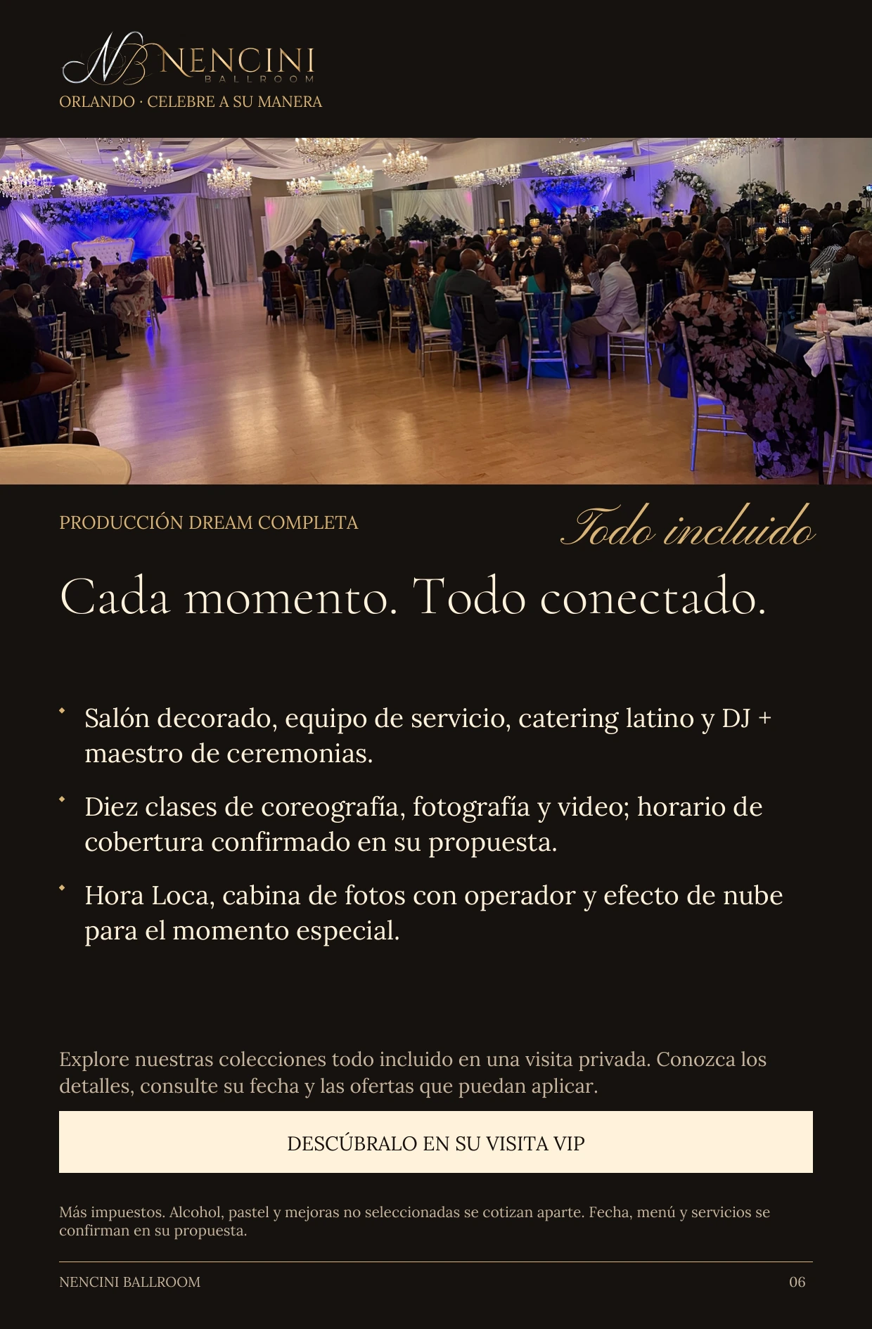 Producción Dream completa — PRODUCCIÓN DREAM COMPLETA Todo incluido Cada momento. Todo conectado. Salón decorado, equipo de servicio, catering latino y DJ + maestro de ceremonias. Diez clases de coreografía, fotografía y video; horario de cobertura confirmado en su propuesta. Hora Loca, cabina de fotos con operador y efecto de nube para el momento especial. Explore nuestras colecciones todo incluido en una visita privada. Conozca los detalles, consulte su fecha y las ofertas que puedan aplicar. DESCÚBRALO EN SU VISITA VIP Más impuestos. Alcohol, pastel y mejoras no seleccionadas se cotizan aparte. Fecha, menú y servicios se confirman en su propuesta.
