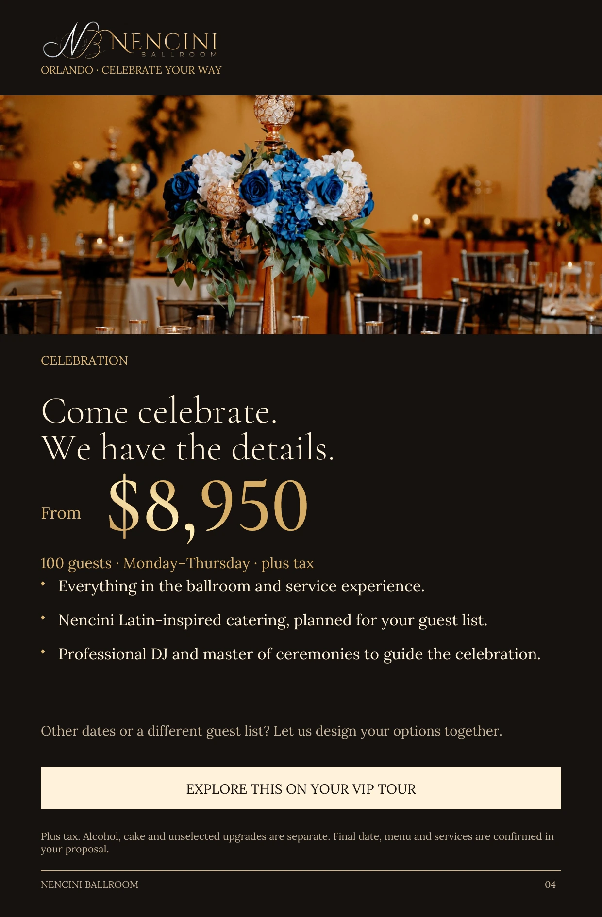 Celebration — CELEBRATION Come celebrate.
We have the details. From $8,950 100 guests · Monday–Thursday · plus tax Everything in the ballroom and service experience. Nencini Latin-inspired catering, planned for your guest list. Professional DJ and master of ceremonies to guide the celebration. Other dates or a different guest list? Let us design your options together. EXPLORE THIS ON YOUR VIP TOUR Plus tax. Alcohol, cake and unselected upgrades are separate. Final date, menu and services are confirmed in your proposal.
