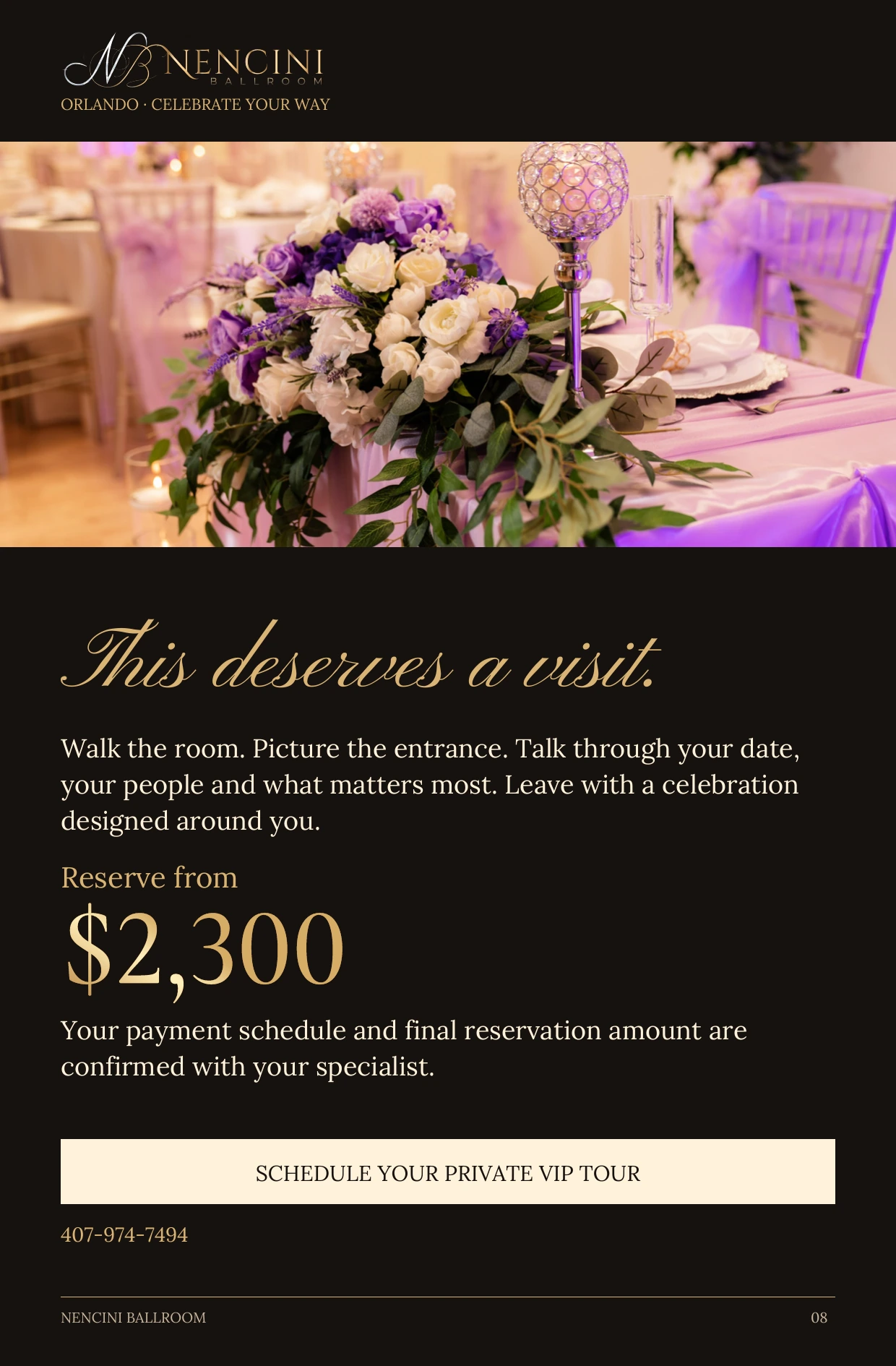 Your invitation — This deserves a visit. Walk the room. Picture the entrance. Talk through your date, your people and what matters most. Leave with a celebration designed around you. Reserve from $2,300 Your payment schedule and final reservation amount are confirmed with your specialist. SCHEDULE YOUR PRIVATE VIP TOUR 407-974-7494