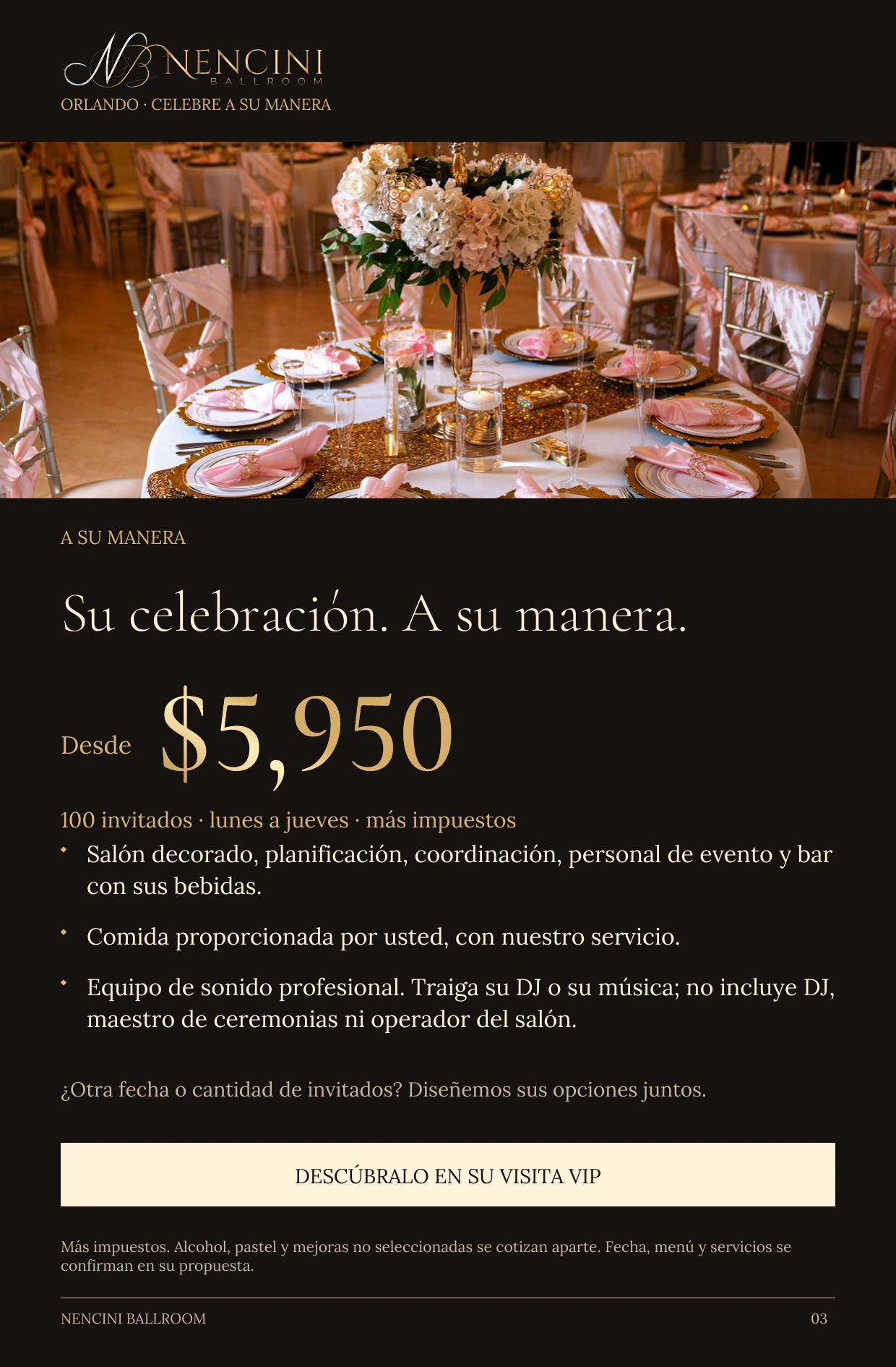 A su manera — A SU MANERA Su celebración. A su manera. Desde $5,950 100 invitados · lunes a jueves · más impuestos Salón decorado, planificación, coordinación, personal de evento y bar con sus bebidas. Comida proporcionada por usted, con nuestro servicio. Equipo de sonido profesional. Traiga su DJ o su música; no incluye DJ, maestro de ceremonias ni operador del salón. ¿Otra fecha o cantidad de invitados? Diseñemos sus opciones juntos. DESCÚBRALO EN SU VISITA VIP Más impuestos. Alcohol, pastel y mejoras no seleccionadas se cotizan aparte. Fecha, menú y servicios se confirman en su propuesta.