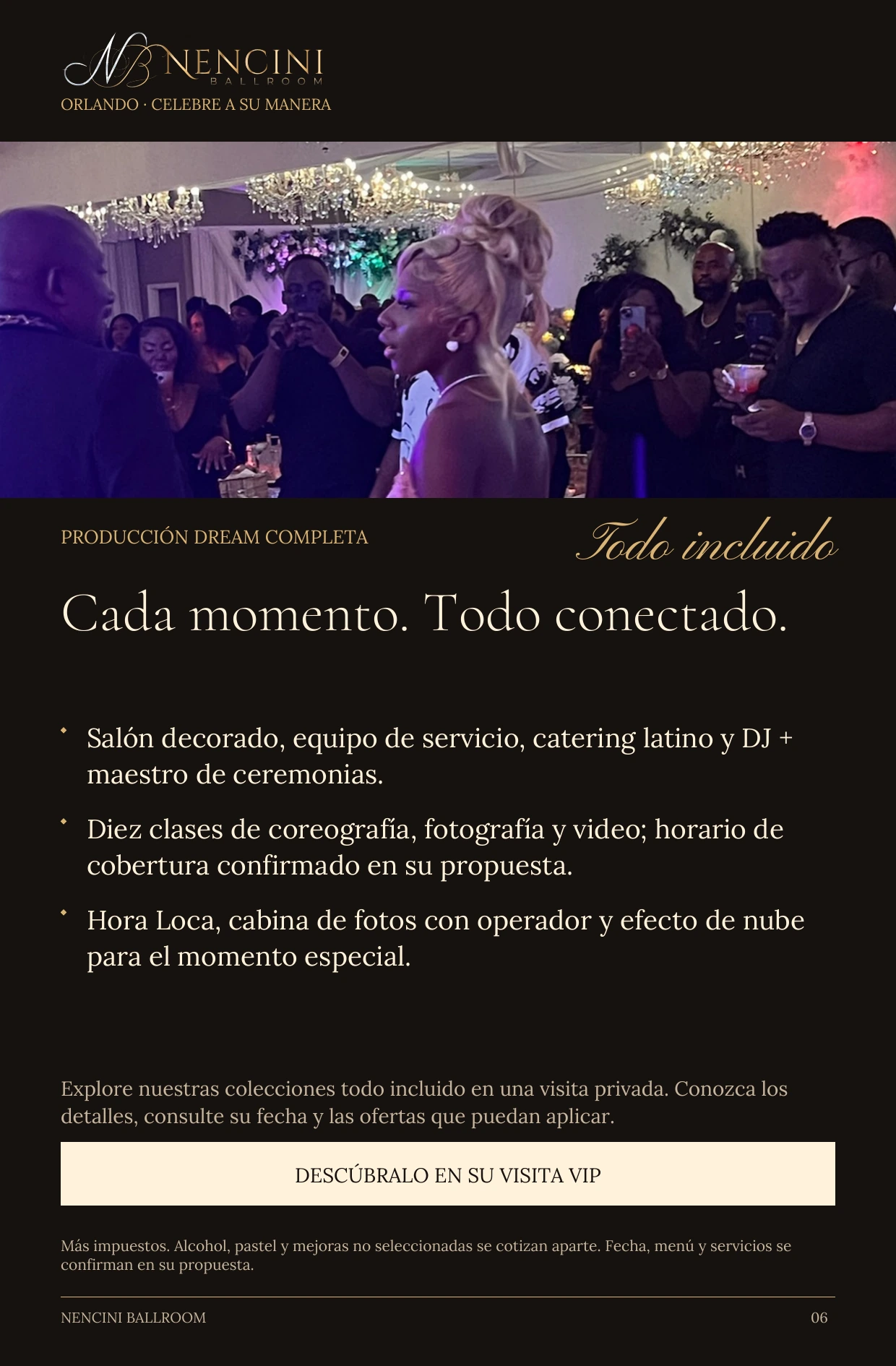 Producción Dream completa — PRODUCCIÓN DREAM COMPLETA Todo incluido Cada momento. Todo conectado. Salón decorado, equipo de servicio, catering latino y DJ + maestro de ceremonias. Diez clases de coreografía, fotografía y video; horario de cobertura confirmado en su propuesta. Hora Loca, cabina de fotos con operador y efecto de nube para el momento especial. Explore nuestras colecciones todo incluido en una visita privada. Conozca los detalles, consulte su fecha y las ofertas que puedan aplicar. DESCÚBRALO EN SU VISITA VIP Más impuestos. Alcohol, pastel y mejoras no seleccionadas se cotizan aparte. Fecha, menú y servicios se confirman en su propuesta.