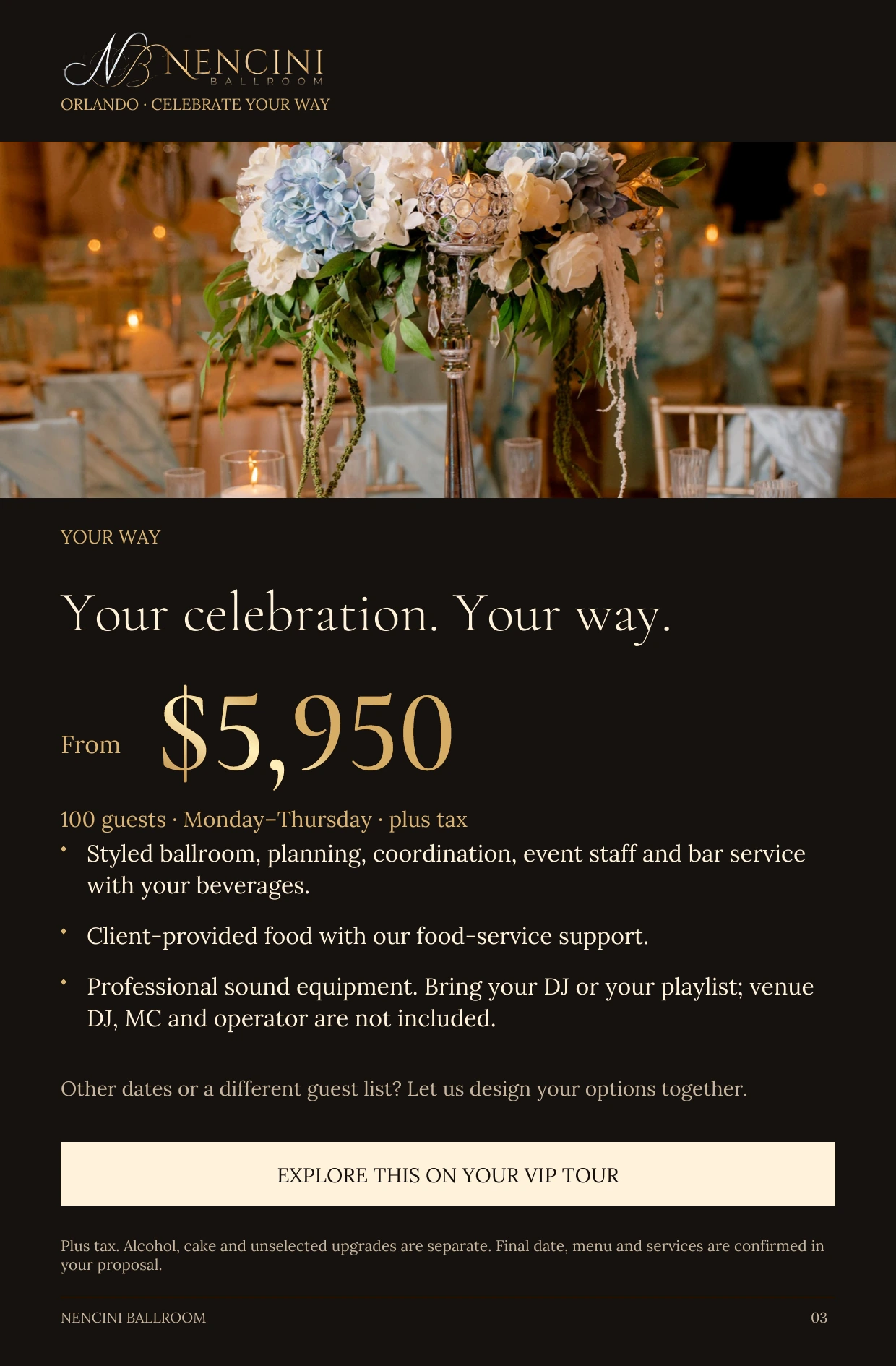 Your Way — YOUR WAY Your celebration. Your way. From $5,950 100 guests · Monday–Thursday · plus tax Styled ballroom, planning, coordination, event staff and bar service with your beverages. Client-provided food with our food-service support. Professional sound equipment. Bring your DJ or your playlist; venue DJ, MC and operator are not included. Other dates or a different guest list? Let us design your options together. EXPLORE THIS ON YOUR VIP TOUR Plus tax. Alcohol, cake and unselected upgrades are separate. Final date, menu and services are confirmed in your proposal.