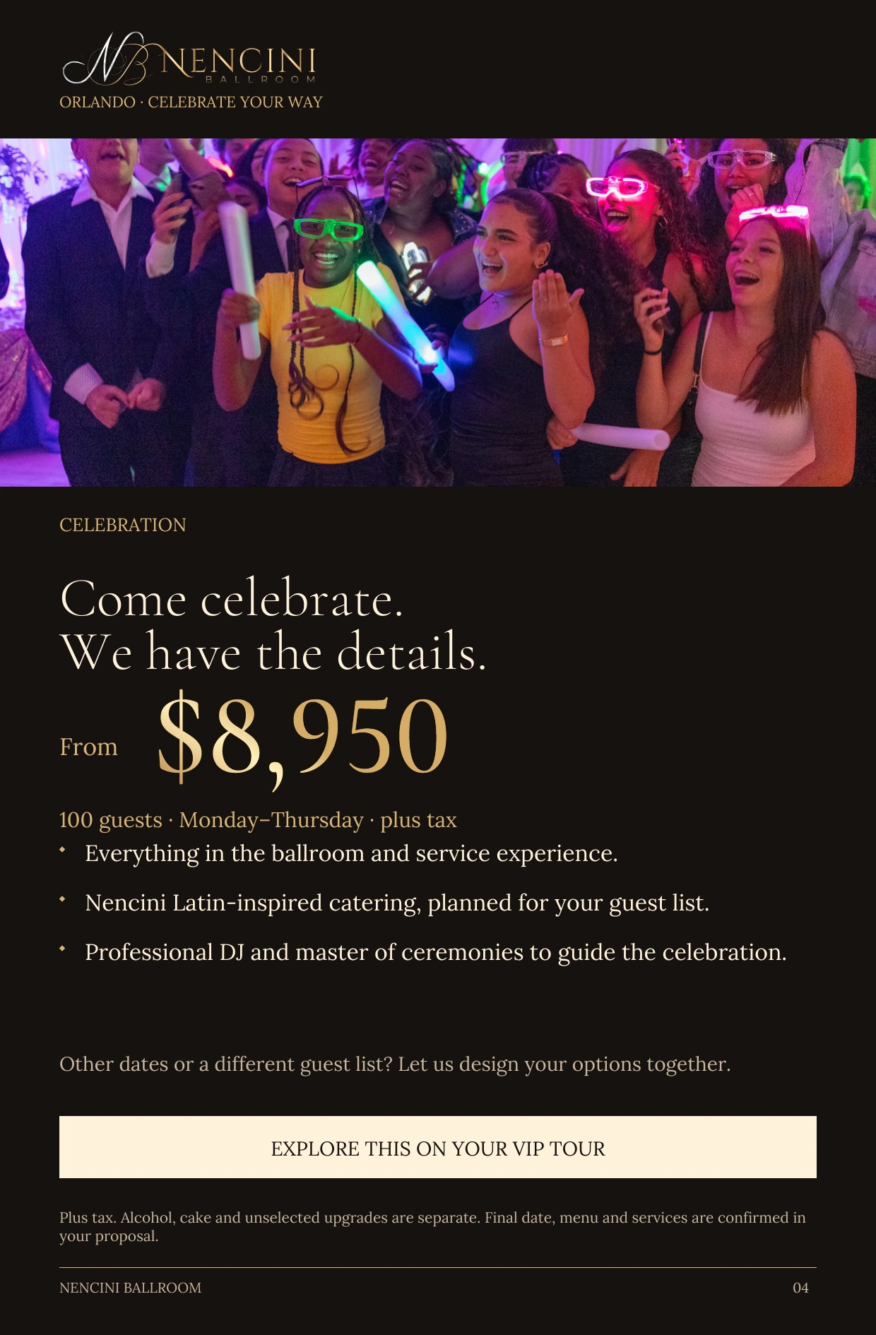 Celebration — CELEBRATION Come celebrate.
We have the details. From $8,950 100 guests · Monday–Thursday · plus tax Everything in the ballroom and service experience. Nencini Latin-inspired catering, planned for your guest list. Professional DJ and master of ceremonies to guide the celebration. Other dates or a different guest list? Let us design your options together. EXPLORE THIS ON YOUR VIP TOUR Plus tax. Alcohol, cake and unselected upgrades are separate. Final date, menu and services are confirmed in your proposal.
