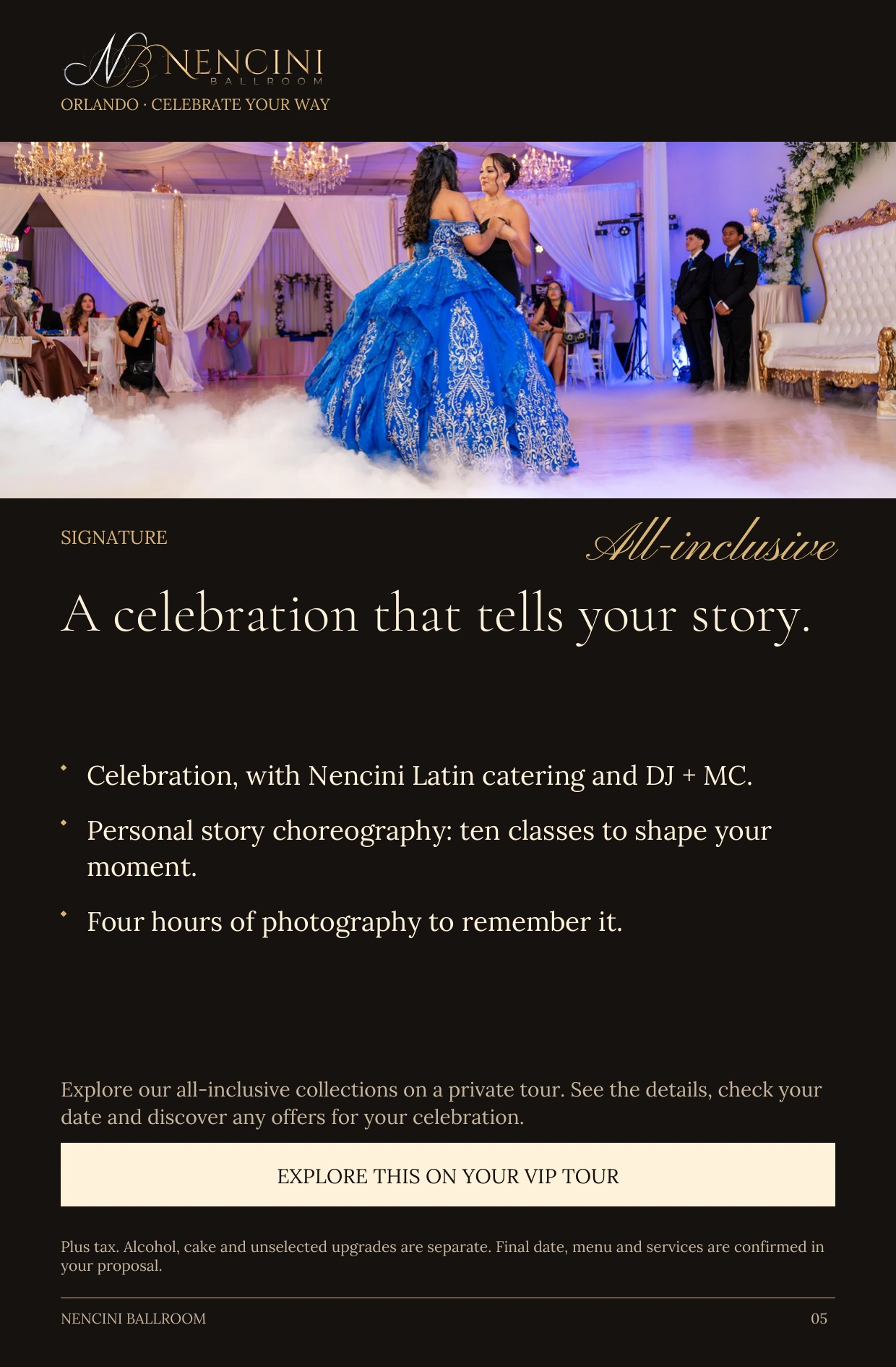 Signature — SIGNATURE All-inclusive A celebration that tells your story. Celebration, with Nencini Latin catering and DJ + MC. Personal story choreography: ten classes to shape your moment. Four hours of photography to remember it. Explore our all-inclusive collections on a private tour. See the details, check your date and discover any offers for your celebration. EXPLORE THIS ON YOUR VIP TOUR Plus tax. Alcohol, cake and unselected upgrades are separate. Final date, menu and services are confirmed in your proposal.