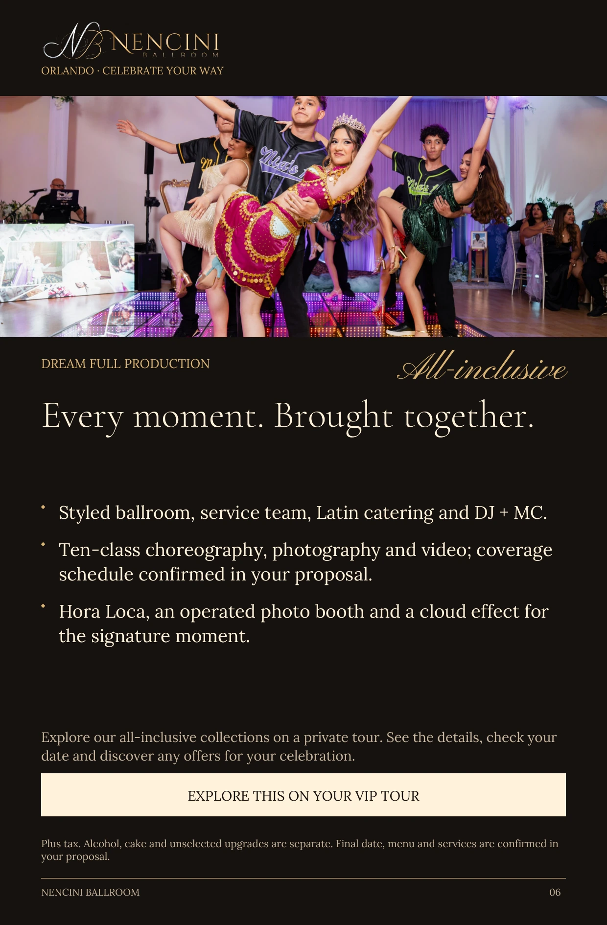 Dream Full Production — DREAM FULL PRODUCTION All-inclusive Every moment. Brought together. Styled ballroom, service team, Latin catering and DJ + MC. Ten-class choreography, photography and video; coverage schedule confirmed in your proposal. Hora Loca, an operated photo booth and a cloud effect for the signature moment. Explore our all-inclusive collections on a private tour. See the details, check your date and discover any offers for your celebration. EXPLORE THIS ON YOUR VIP TOUR Plus tax. Alcohol, cake and unselected upgrades are separate. Final date, menu and services are confirmed in your proposal.