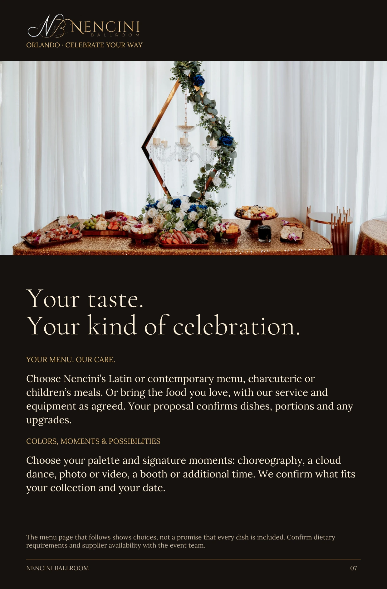 Make it yours — Your taste.
Your kind of celebration. YOUR MENU. OUR CARE. Choose Nencini’s Latin or contemporary menu, charcuterie or children’s meals. Or bring the food you love, with our service and equipment as agreed. Your proposal confirms dishes, portions and any upgrades. COLORS, MOMENTS & POSSIBILITIES Choose your palette and signature moments: choreography, a cloud dance, photo or video, a booth or additional time. We confirm what fits your collection and your date. The menu page that follows shows choices, not a promise that every dish is included. Confirm dietary requirements and supplier availability with the event team.