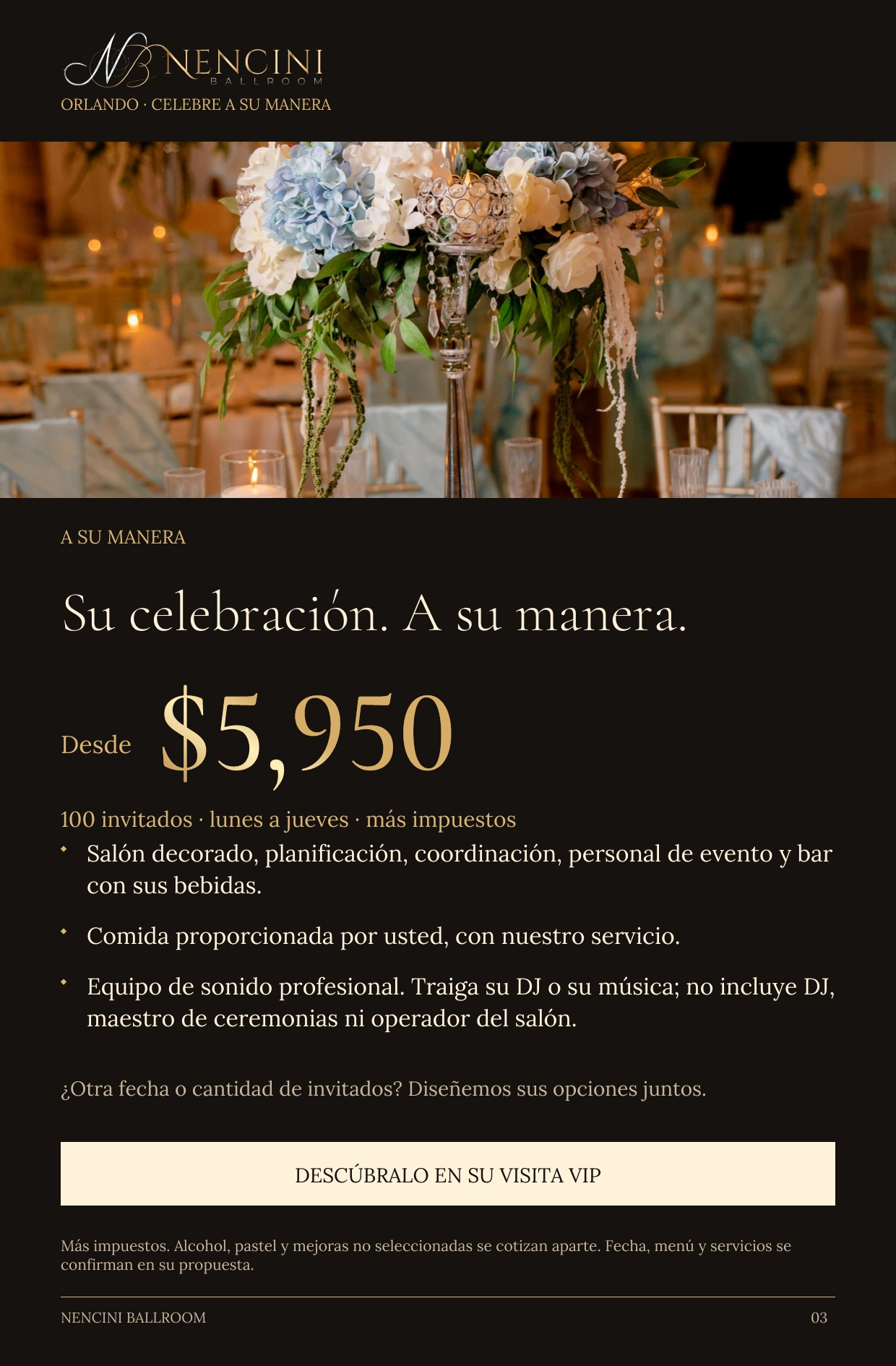 A su manera — A SU MANERA Su celebración. A su manera. Desde $5,950 100 invitados · lunes a jueves · más impuestos Salón decorado, planificación, coordinación, personal de evento y bar con sus bebidas. Comida proporcionada por usted, con nuestro servicio. Equipo de sonido profesional. Traiga su DJ o su música; no incluye DJ, maestro de ceremonias ni operador del salón. ¿Otra fecha o cantidad de invitados? Diseñemos sus opciones juntos. DESCÚBRALO EN SU VISITA VIP Más impuestos. Alcohol, pastel y mejoras no seleccionadas se cotizan aparte. Fecha, menú y servicios se confirman en su propuesta.