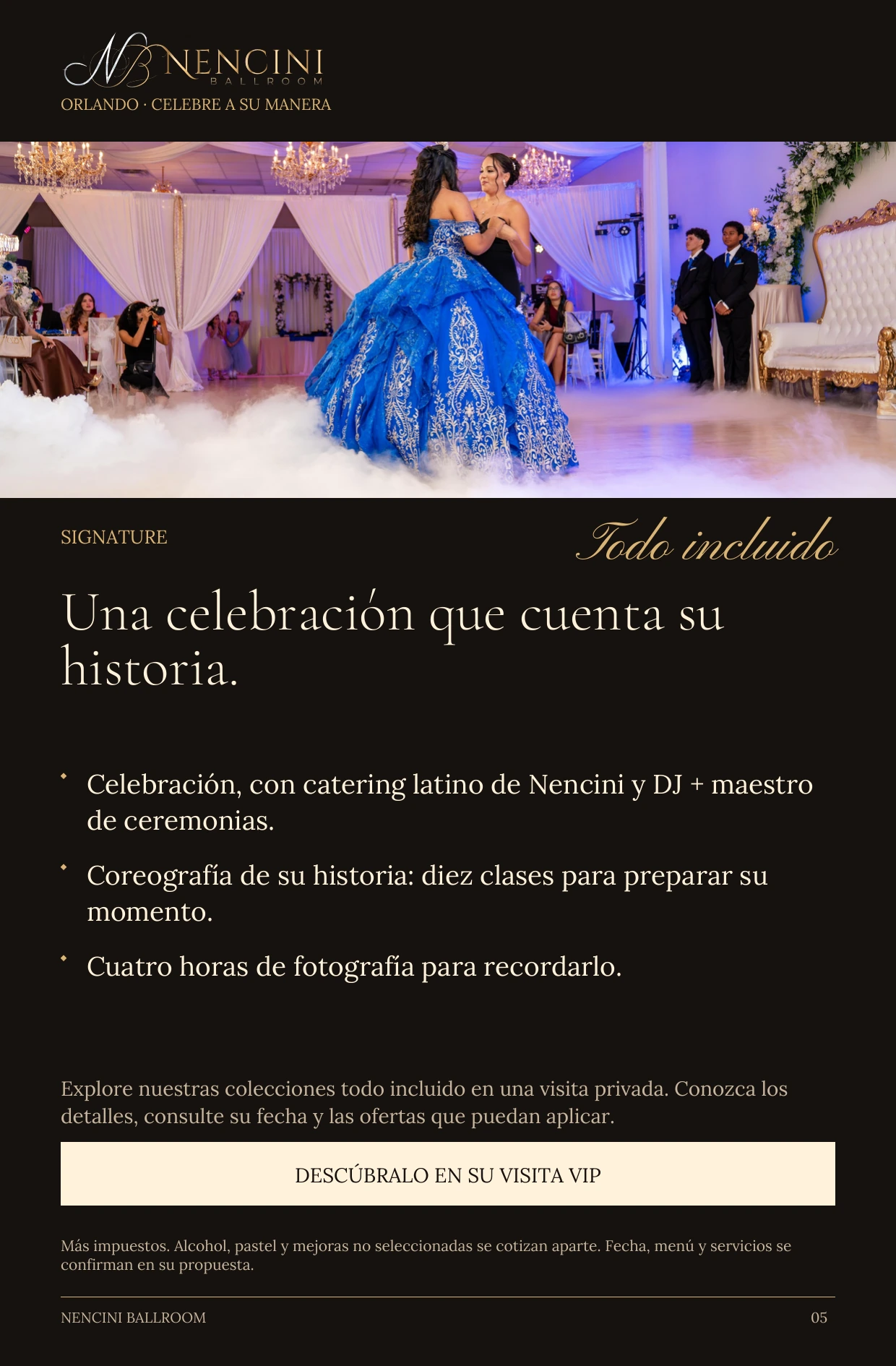 Signature — SIGNATURE Todo incluido Una celebración que cuenta su historia. Celebración, con catering latino de Nencini y DJ + maestro de ceremonias. Coreografía de su historia: diez clases para preparar su momento. Cuatro horas de fotografía para recordarlo. Explore nuestras colecciones todo incluido en una visita privada. Conozca los detalles, consulte su fecha y las ofertas que puedan aplicar. DESCÚBRALO EN SU VISITA VIP Más impuestos. Alcohol, pastel y mejoras no seleccionadas se cotizan aparte. Fecha, menú y servicios se confirman en su propuesta.