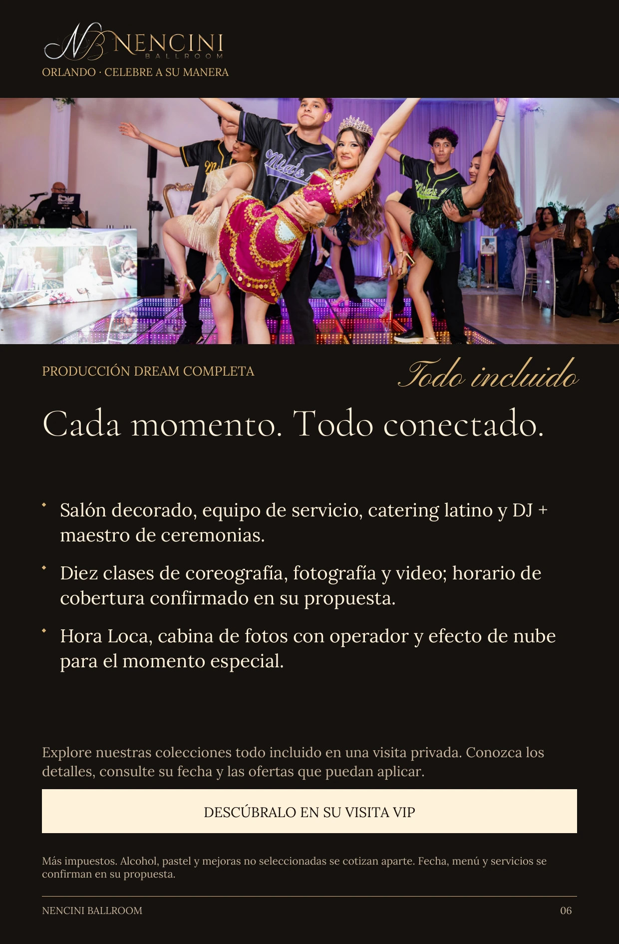 Producción Dream completa — PRODUCCIÓN DREAM COMPLETA Todo incluido Cada momento. Todo conectado. Salón decorado, equipo de servicio, catering latino y DJ + maestro de ceremonias. Diez clases de coreografía, fotografía y video; horario de cobertura confirmado en su propuesta. Hora Loca, cabina de fotos con operador y efecto de nube para el momento especial. Explore nuestras colecciones todo incluido en una visita privada. Conozca los detalles, consulte su fecha y las ofertas que puedan aplicar. DESCÚBRALO EN SU VISITA VIP Más impuestos. Alcohol, pastel y mejoras no seleccionadas se cotizan aparte. Fecha, menú y servicios se confirman en su propuesta.
