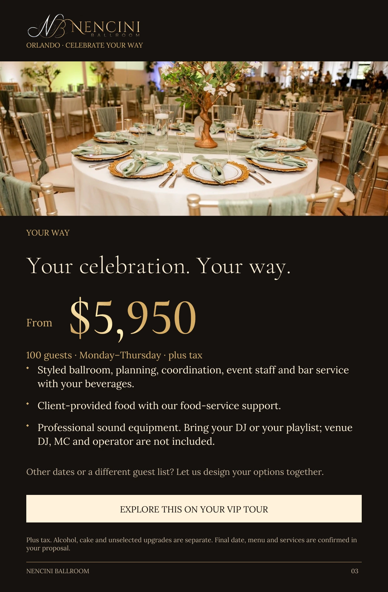 Your Way — YOUR WAY Your celebration. Your way. From $5,950 100 guests · Monday–Thursday · plus tax Styled ballroom, planning, coordination, event staff and bar service with your beverages. Client-provided food with our food-service support. Professional sound equipment. Bring your DJ or your playlist; venue DJ, MC and operator are not included. Other dates or a different guest list? Let us design your options together. EXPLORE THIS ON YOUR VIP TOUR Plus tax. Alcohol, cake and unselected upgrades are separate. Final date, menu and services are confirmed in your proposal.