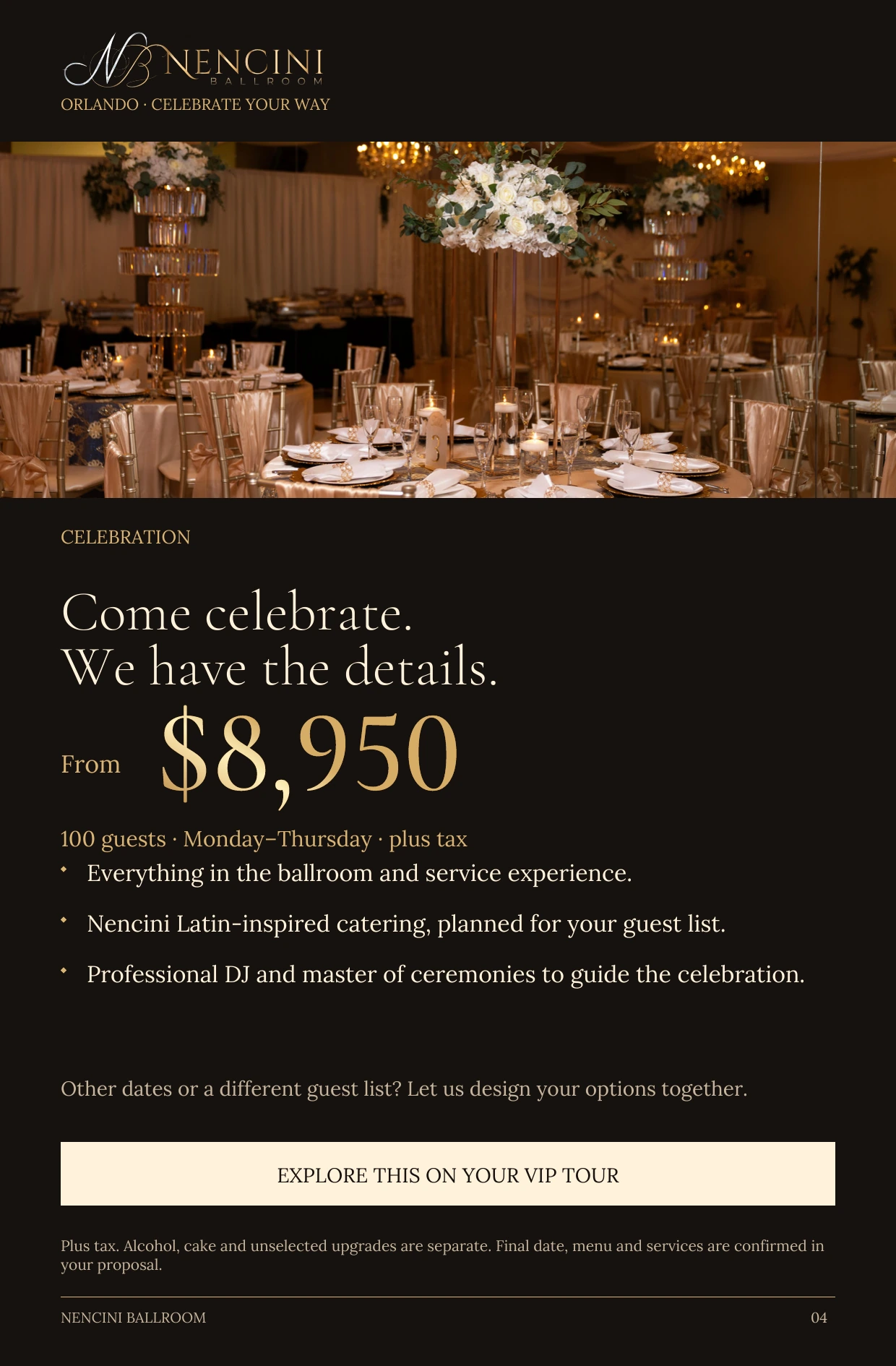 Celebration — CELEBRATION Come celebrate.
We have the details. From $8,950 100 guests · Monday–Thursday · plus tax Everything in the ballroom and service experience. Nencini Latin-inspired catering, planned for your guest list. Professional DJ and master of ceremonies to guide the celebration. Other dates or a different guest list? Let us design your options together. EXPLORE THIS ON YOUR VIP TOUR Plus tax. Alcohol, cake and unselected upgrades are separate. Final date, menu and services are confirmed in your proposal.
