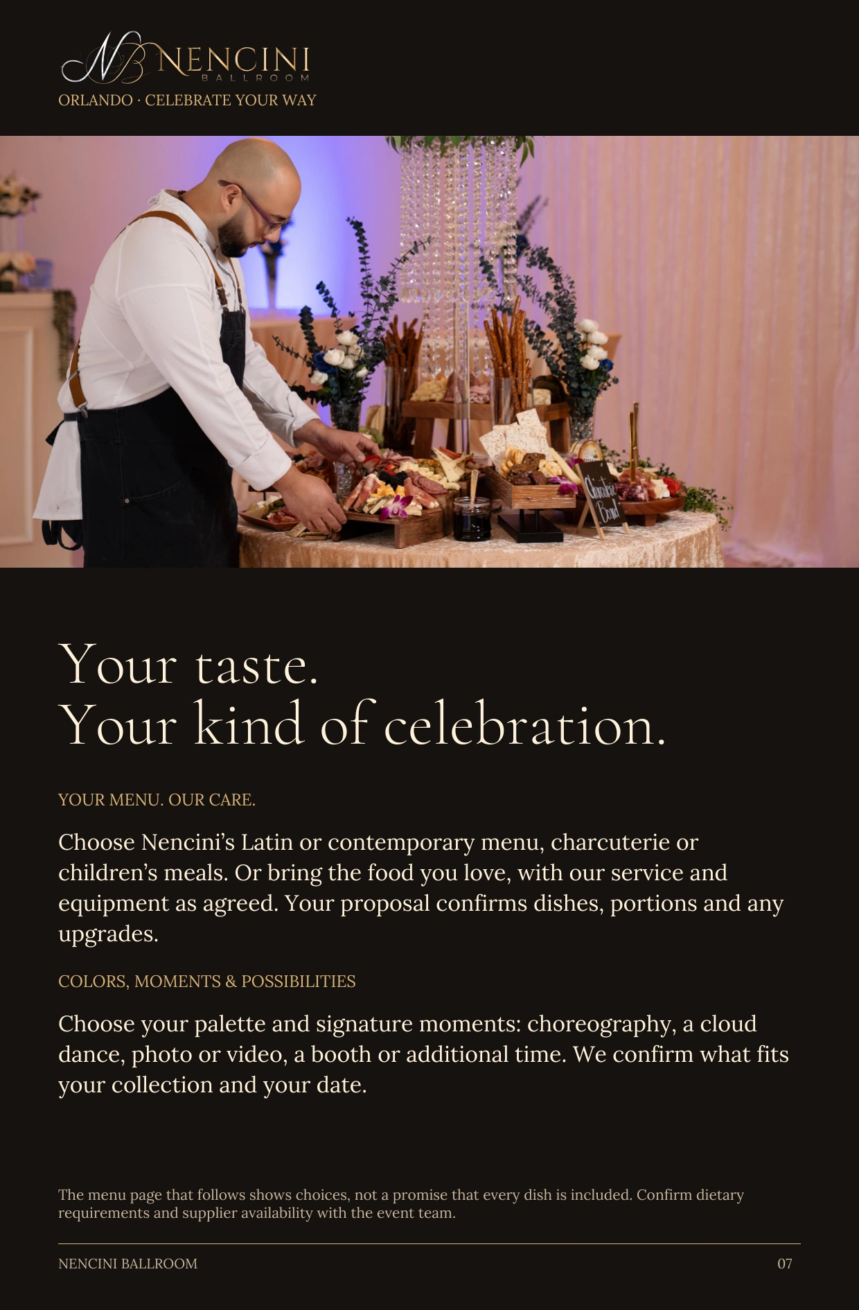 Make it yours — Your taste.
Your kind of celebration. YOUR MENU. OUR CARE. Choose Nencini’s Latin or contemporary menu, charcuterie or children’s meals. Or bring the food you love, with our service and equipment as agreed. Your proposal confirms dishes, portions and any upgrades. COLORS, MOMENTS & POSSIBILITIES Choose your palette and signature moments: choreography, a cloud dance, photo or video, a booth or additional time. We confirm what fits your collection and your date. The menu page that follows shows choices, not a promise that every dish is included. Confirm dietary requirements and supplier availability with the event team.