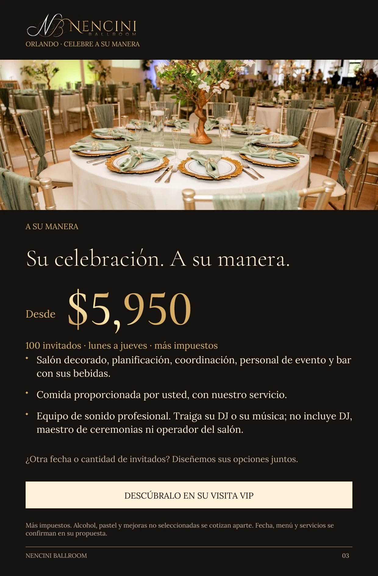A su manera — A SU MANERA Su celebración. A su manera. Desde $5,950 100 invitados · lunes a jueves · más impuestos Salón decorado, planificación, coordinación, personal de evento y bar con sus bebidas. Comida proporcionada por usted, con nuestro servicio. Equipo de sonido profesional. Traiga su DJ o su música; no incluye DJ, maestro de ceremonias ni operador del salón. ¿Otra fecha o cantidad de invitados? Diseñemos sus opciones juntos. DESCÚBRALO EN SU VISITA VIP Más impuestos. Alcohol, pastel y mejoras no seleccionadas se cotizan aparte. Fecha, menú y servicios se confirman en su propuesta.