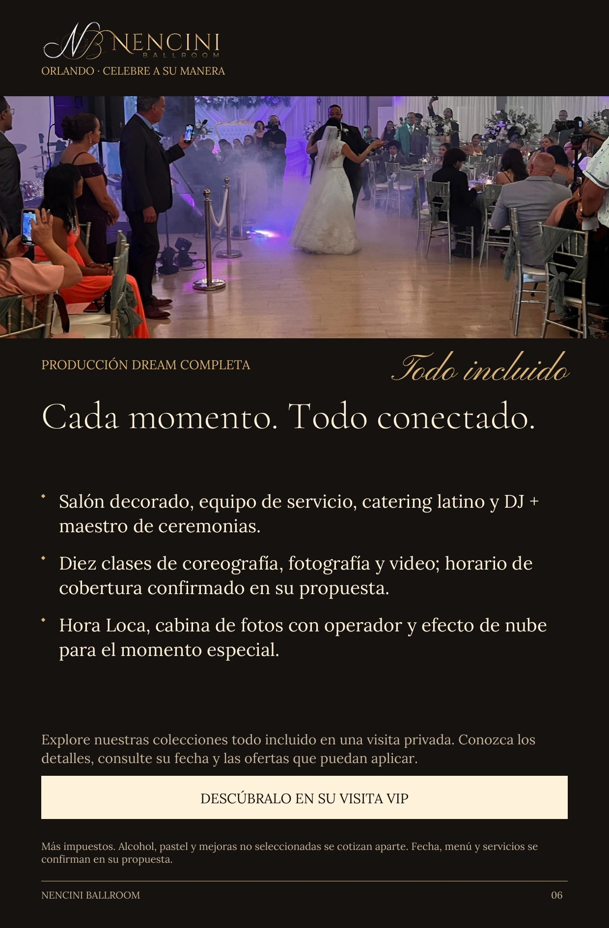 Producción Dream completa — PRODUCCIÓN DREAM COMPLETA Todo incluido Cada momento. Todo conectado. Salón decorado, equipo de servicio, catering latino y DJ + maestro de ceremonias. Diez clases de coreografía, fotografía y video; horario de cobertura confirmado en su propuesta. Hora Loca, cabina de fotos con operador y efecto de nube para el momento especial. Explore nuestras colecciones todo incluido en una visita privada. Conozca los detalles, consulte su fecha y las ofertas que puedan aplicar. DESCÚBRALO EN SU VISITA VIP Más impuestos. Alcohol, pastel y mejoras no seleccionadas se cotizan aparte. Fecha, menú y servicios se confirman en su propuesta.